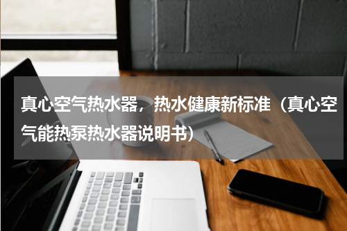 真心空气热水器，热水健康新标准（真心空气能热泵热水器说明书）