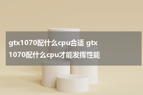 gtx1070配什么cpu合适 gtx1070配什么cpu才能发挥性能