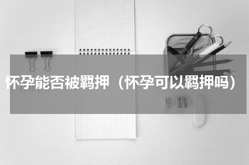 怀孕能否被羁押（怀孕可以羁押吗）