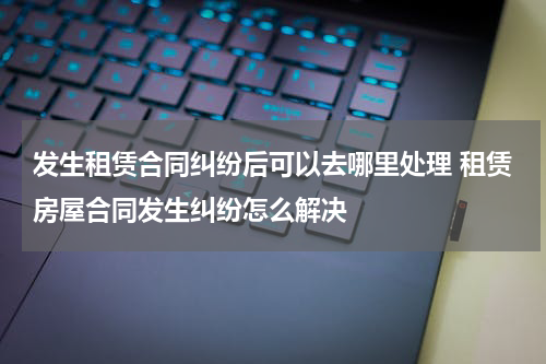 发生租赁合同纠纷后可以去哪里处理 租赁房屋合同发生纠纷怎么解决