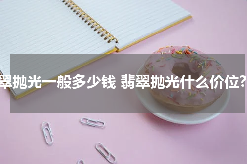 翡翠抛光一般多少钱 翡翠抛光什么价位?