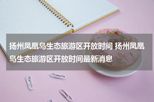 扬州凤凰岛生态旅游区开放时间 扬州凤凰岛生态旅游区开放时间最新消息