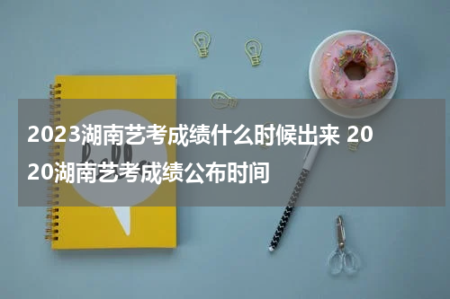 2023湖南艺考成绩什么时候出来 2020湖南艺考成绩公布时间