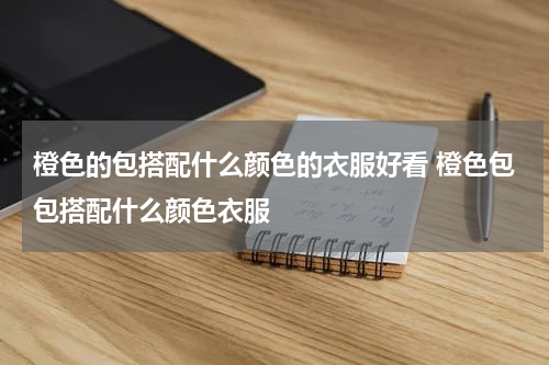 橙色的包搭配什么颜色的衣服好看 橙色包包搭配什么颜色衣服