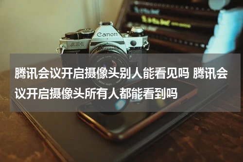 腾讯会议开启摄像头别人能看见吗 腾讯会议开启摄像头所有人都能看到吗