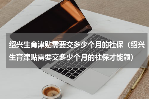 绍兴生育津贴需要交多少个月的社保（绍兴生育津贴需要交多少个月的社保才能领）