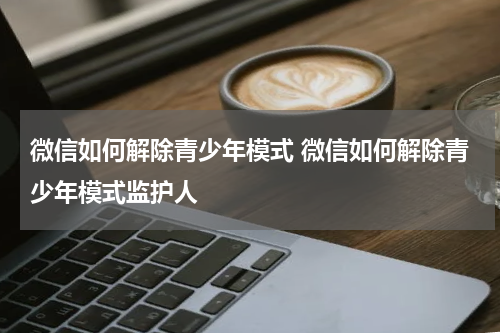 微信如何解除青少年模式 微信如何解除青少年模式监护人