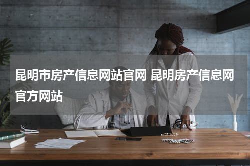 昆明市房产信息网站官网 昆明房产信息网官方网站