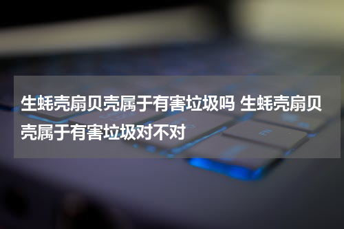 生蚝壳扇贝壳属于有害垃圾吗 生蚝壳扇贝壳属于有害垃圾对不对