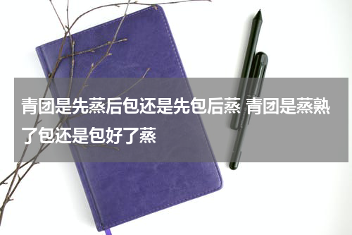 青团是先蒸后包还是先包后蒸 青团是蒸熟了包还是包好了蒸