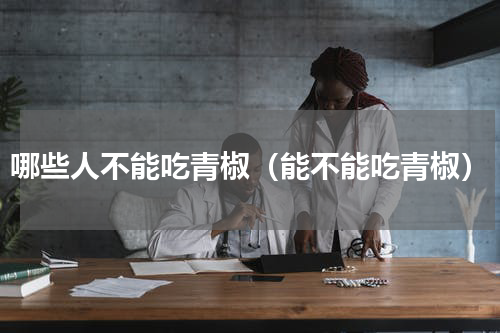 哪些人不能吃青椒（能不能吃青椒）
