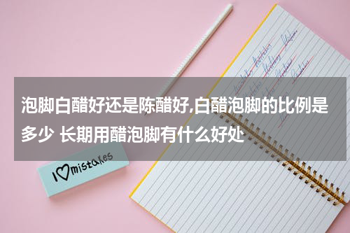泡脚白醋好还是陈醋好,白醋泡脚的比例是多少 长期用醋泡脚有什么好处