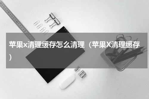 苹果x清理缓存怎么清理（苹果X清理缓存）