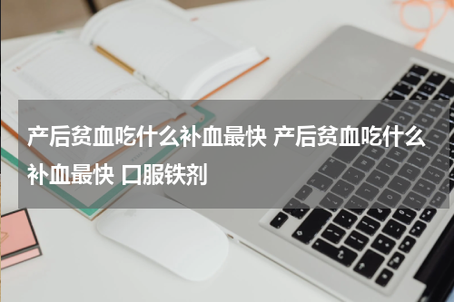 产后贫血吃什么补血最快 产后贫血吃什么补血最快 口服铁剂