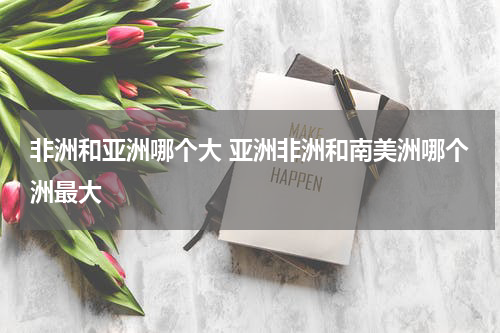 非洲和亚洲哪个大 亚洲非洲和南美洲哪个洲最大