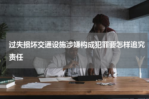 过失损坏交通设施涉嫌构成犯罪要怎样追究责任