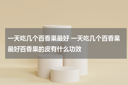 一天吃几个百香果最好 一天吃几个百香果最好百香果的皮有什么功效
