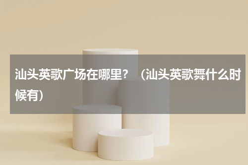 汕头英歌广场在哪里？（汕头英歌舞什么时候有）