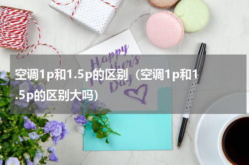 空调1p和1.5p的区别（空调1p和1.5p的区别大吗）