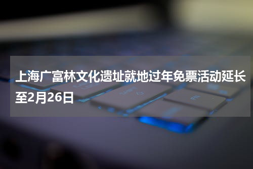 上海广富林文化遗址就地过年免票活动延长至2月26日