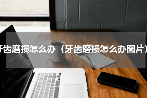 牙齿磨损怎么办（牙齿磨损怎么办图片）