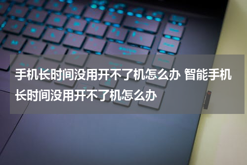 手机长时间没用开不了机怎么办 智能手机长时间没用开不了机怎么办