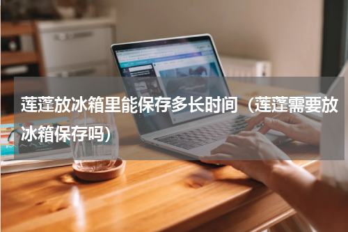 莲蓬放冰箱里能保存多长时间（莲蓬需要放冰箱保存吗）