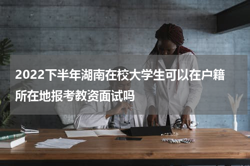 2022下半年湖南在校大学生可以在户籍所在地报考教资面试吗