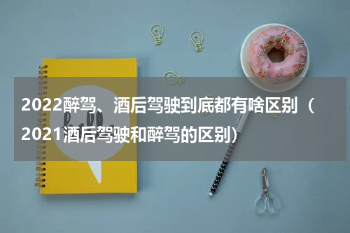 2022醉驾、酒后驾驶到底都有啥区别（2021酒后驾驶和醉驾的区别）