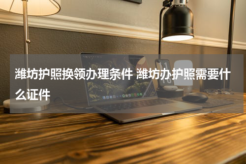 潍坊护照换领办理条件 潍坊办护照需要什么证件