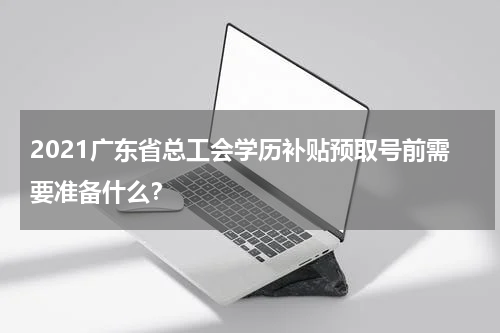 2021广东省总工会学历补贴预取号前需要准备什么？