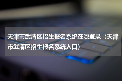 天津市武清区招生报名系统在哪登录（天津市武清区招生报名系统入口）