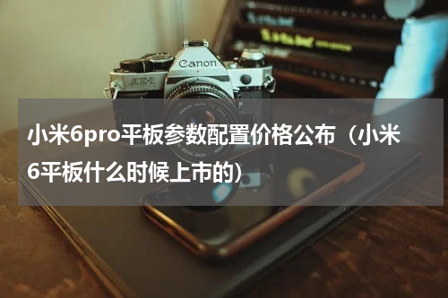 小米6pro平板参数配置价格公布（小米6平板什么时候上市的）