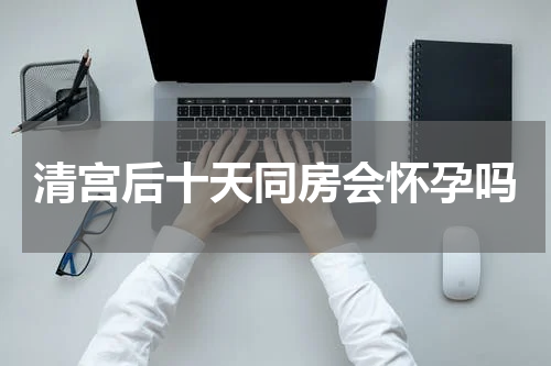 清宫后十天同房会怀孕吗