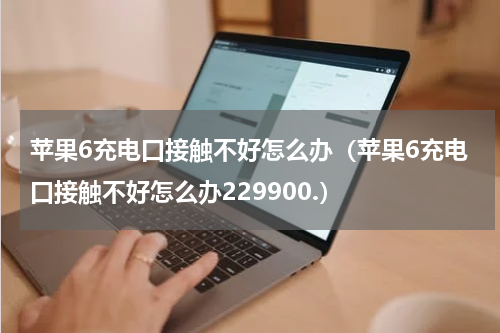苹果6充电口接触不好怎么办（苹果6充电口接触不好怎么办229900.）