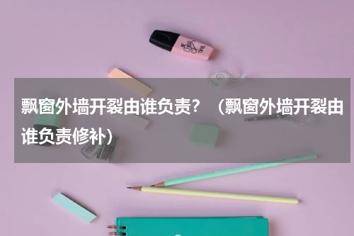 飘窗外墙开裂由谁负责？（飘窗外墙开裂由谁负责修补）