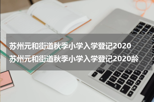 苏州元和街道秋季小学入学登记2020 苏州元和街道秋季小学入学登记2020龄