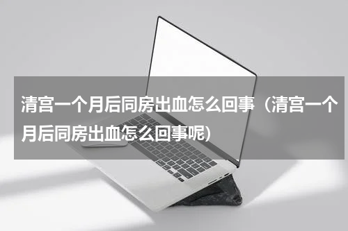 清宫一个月后同房出血怎么回事（清宫一个月后同房出血怎么回事呢）