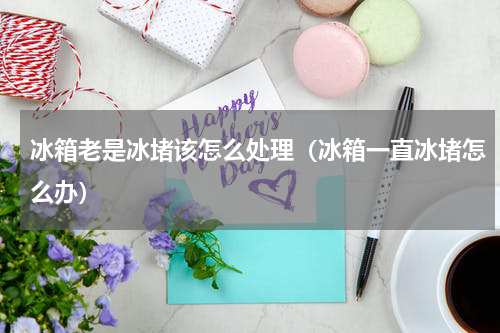 冰箱老是冰堵该怎么处理（冰箱一直冰堵怎么办）
