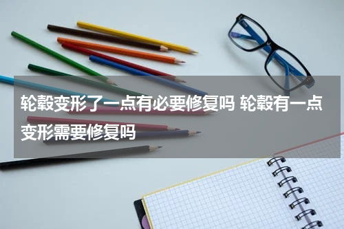 轮毂变形了一点有必要修复吗 轮毂有一点变形需要修复吗