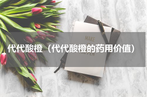 代代酸橙（代代酸橙的药用价值）