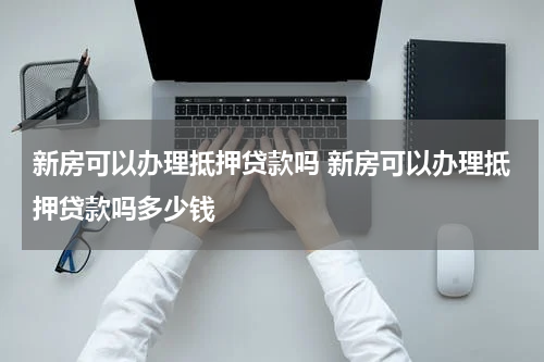 新房可以办理抵押贷款吗 新房可以办理抵押贷款吗多少钱