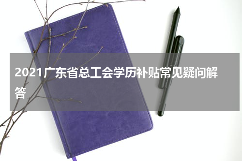 2021广东省总工会学历补贴常见疑问解答