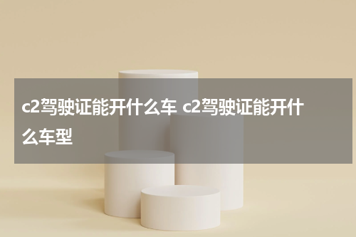 c2驾驶证能开什么车 c2驾驶证能开什么车型