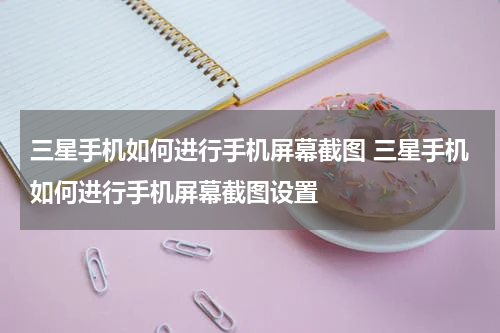 三星手机如何进行手机屏幕截图 三星手机如何进行手机屏幕截图设置
