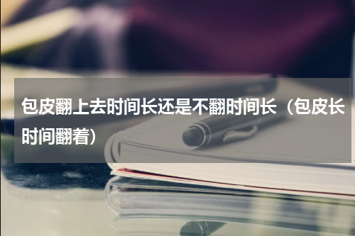 包皮翻上去时间长还是不翻时间长（包皮长时间翻着）