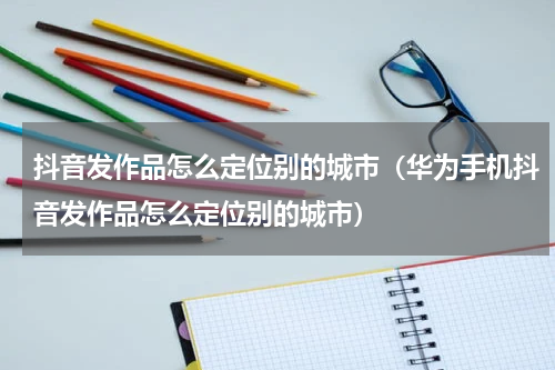 抖音发作品怎么定位别的城市（华为手机抖音发作品怎么定位别的城市）