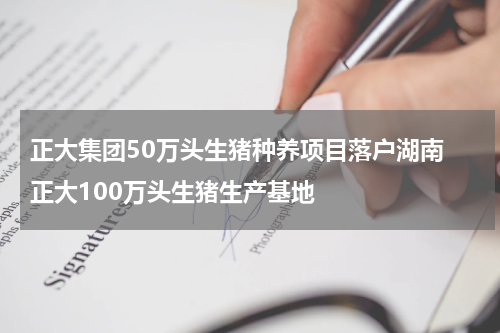 正大集团50万头生猪种养项目落户湖南 正大100万头生猪生产基地