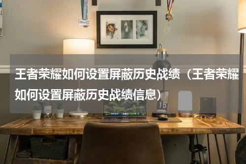 王者荣耀如何设置屏蔽历史战绩（王者荣耀如何设置屏蔽历史战绩信息）