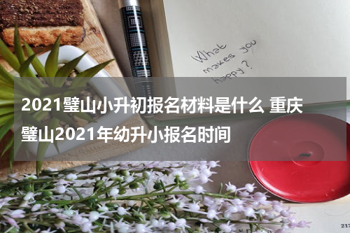 2021璧山小升初报名材料是什么 重庆璧山2021年幼升小报名时间